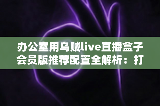 办公室用乌贼live直播盒子会员版推荐配置全解析:打造高效稳定企业直播环境的完整指南 办公室用乌贼live直播盒子会员版推荐配置全解析:打造高效稳定企业直播环境的完整指南