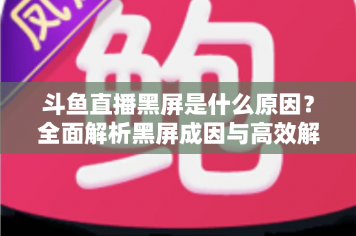 斗鱼直播黑屏是什么原因？全面解析黑屏成因与高效解决方案