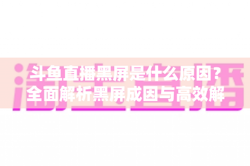 斗鱼直播黑屏是什么原因？全面解析黑屏成因与高效解决方案