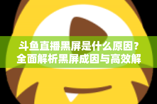 斗鱼直播黑屏是什么原因？全面解析黑屏成因与高效解决方案