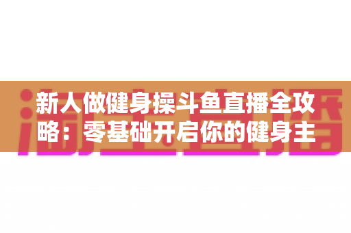 新人做健身操斗鱼直播全攻略:零基础开启你的健身主播成长之路 新人做健身操斗鱼直播全攻略:零基础开启你的健身主播成长之路