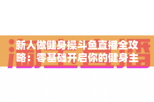 新人做健身操斗鱼直播全攻略:零基础开启你的健身主播成长之路 新人做健身操斗鱼直播全攻略:零基础开启你的健身主播成长之路