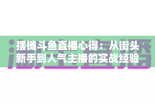 摆摊斗鱼直播心得:从街头新手到人气主播的实战经验全解析 摆摊斗鱼直播心得:从街头新手到人气主播的实战经验全解析