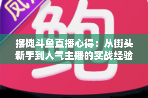 摆摊斗鱼直播心得:从街头新手到人气主播的实战经验全解析 摆摊斗鱼直播心得:从街头新手到人气主播的实战经验全解析