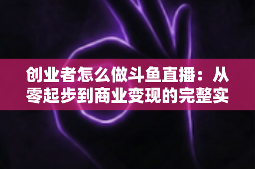 创业者怎么做斗鱼直播:从零起步到商业变现的完整实战指南 创业者怎么做斗鱼直播:从零起步到商业变现的完整实战指南