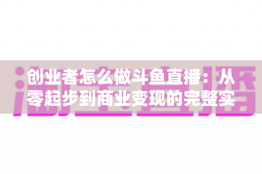 创业者怎么做斗鱼直播:从零起步到商业变现的完整实战指南 创业者怎么做斗鱼直播:从零起步到商业变现的完整实战指南