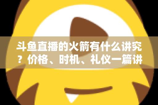 斗鱼直播的火箭有什么讲究?价格、时机、礼仪一篇讲透的送礼避坑指南 斗鱼直播的火箭有什么讲究?价格、时机、礼仪一篇讲透的送礼避坑指南