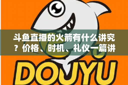斗鱼直播的火箭有什么讲究?价格、时机、礼仪一篇讲透的送礼避坑指南 斗鱼直播的火箭有什么讲究?价格、时机、礼仪一篇讲透的送礼避坑指南
