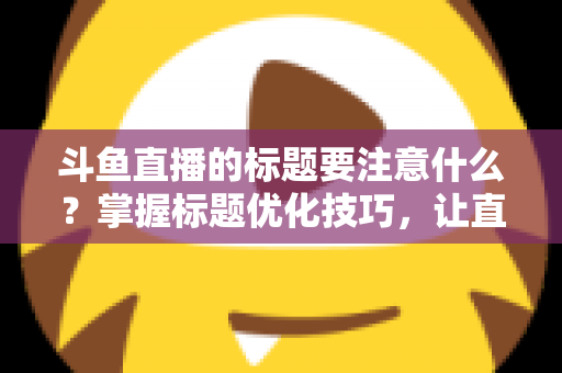 斗鱼直播的标题要注意什么?掌握标题优化技巧,让直播间人气快速攀升 斗鱼直播的标题要注意什么?掌握标题优化技巧,让直播间人气快速攀升