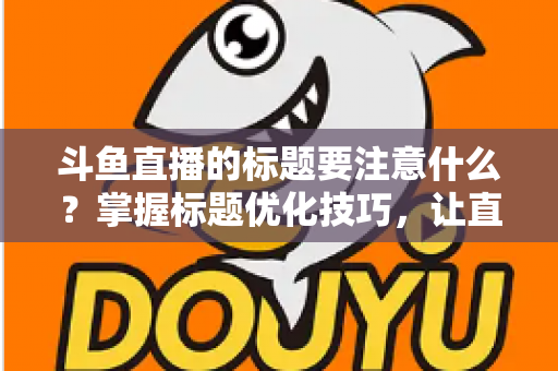 斗鱼直播的标题要注意什么?掌握标题优化技巧,让直播间人气快速攀升 斗鱼直播的标题要注意什么?掌握标题优化技巧,让直播间人气快速攀升