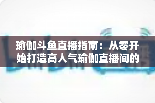瑜伽斗鱼直播指南：从零开始打造高人气瑜伽直播间的完整攻略