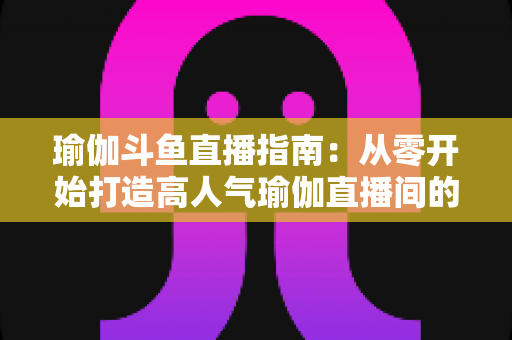 瑜伽斗鱼直播指南：从零开始打造高人气瑜伽直播间的完整攻略