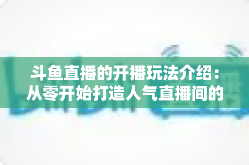 斗鱼直播的开播玩法介绍:从零开始打造人气直播间的完整攻略 斗鱼直播的开播玩法介绍:从零开始打造人气直播间的完整攻略