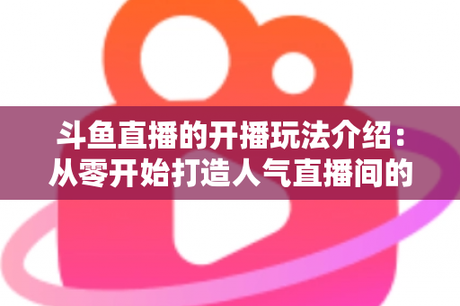 斗鱼直播的开播玩法介绍：从零开始打造人气直播间的完整攻略