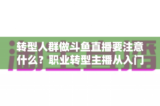 转型人群做斗鱼直播要注意什么？职业转型主播从入门到稳住的完整避坑指南