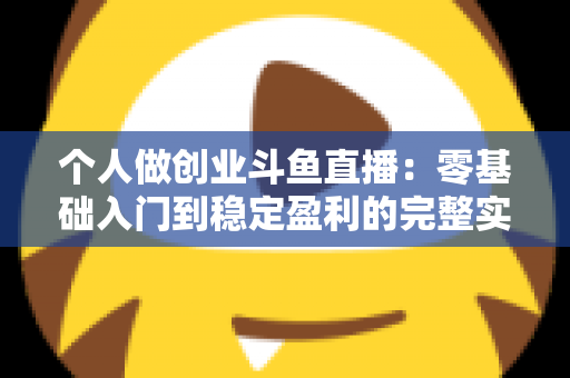 个人做创业斗鱼直播：零基础入门到稳定盈利的完整实战指南