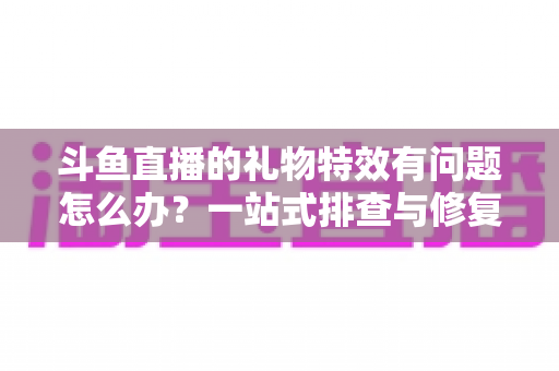 斗鱼直播的礼物特效有问题怎么办?一站式排查与修复全攻略 斗鱼直播的礼物特效有问题怎么办?一站式排查与修复全攻略