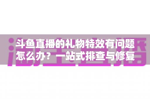 斗鱼直播的礼物特效有问题怎么办?一站式排查与修复全攻略 斗鱼直播的礼物特效有问题怎么办?一站式排查与修复全攻略