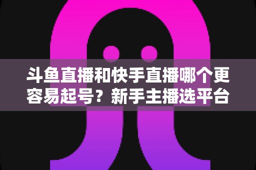 斗鱼直播和快手直播哪个更容易起号?新手主播选平台避坑指南与实战分析 斗鱼直播和快手直播哪个更容易起号?新手主播选平台避坑指南与实战分析