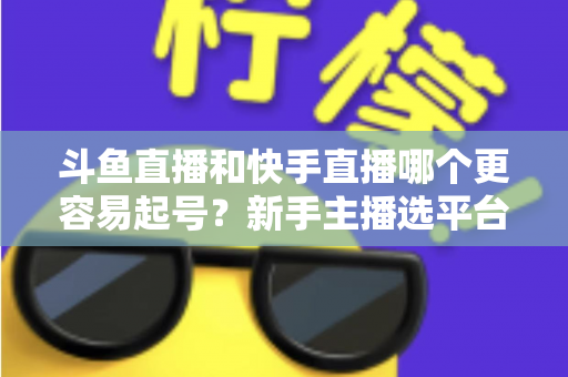 斗鱼直播和快手直播哪个更容易起号?新手主播选平台避坑指南与实战分析 斗鱼直播和快手直播哪个更容易起号?新手主播选平台避坑指南与实战分析