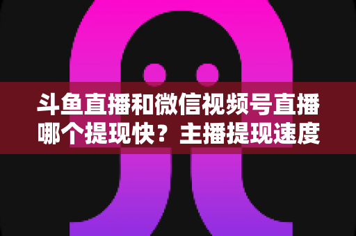 斗鱼直播和微信视频号直播哪个提现快?主播提现速度全面对比与实用指南 斗鱼直播和微信视频号直播哪个提现快?主播提现速度全面对比与实用指南