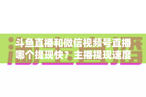 斗鱼直播和微信视频号直播哪个提现快？主播提现速度全面对比与实用指南