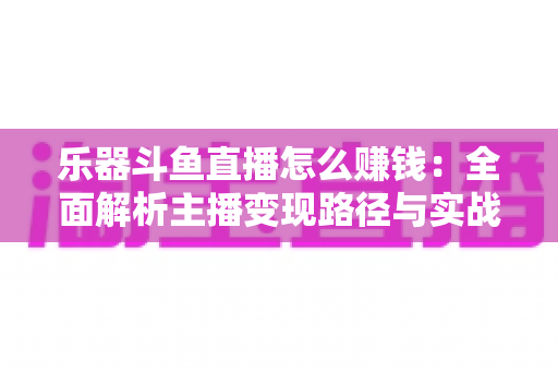 乐器斗鱼直播怎么赚钱:全面解析主播变现路径与实战技巧 乐器斗鱼直播怎么赚钱:全面解析主播变现路径与实战技巧