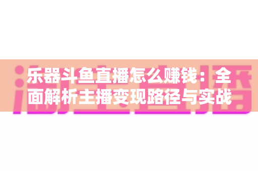 乐器斗鱼直播怎么赚钱：全面解析主播变现路径与实战技巧