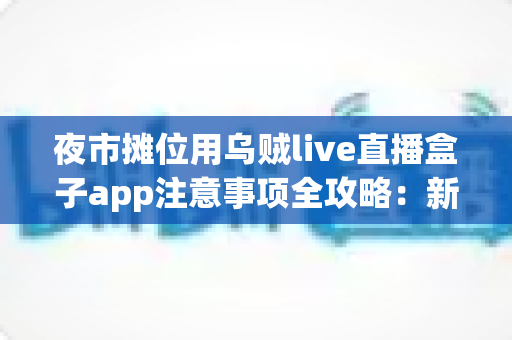 夜市摊位用乌贼live直播盒子app注意事项全攻略：新手摊主必看的直播避坑与实操指南