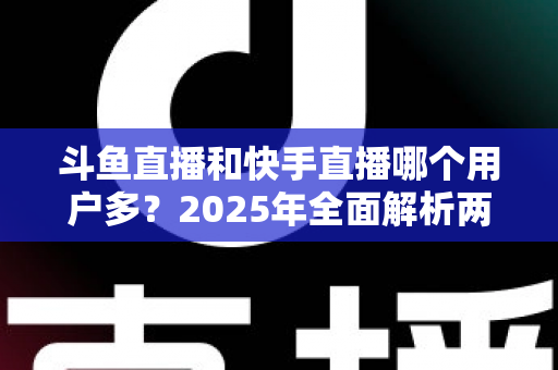 斗鱼直播和快手直播哪个用户多?2025年全面解析两大直播平台的用户规模、内容生态与选择指南 斗鱼直播和快手直播哪个用户多?2025年全面解析两大直播平台的用户规模、内容生态与选择指南