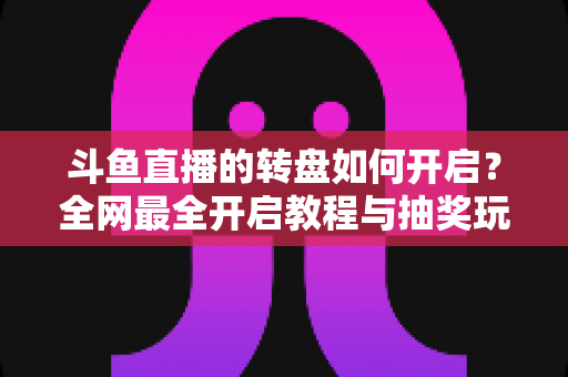 斗鱼直播的转盘如何开启？全网最全开启教程与抽奖玩法深度指南