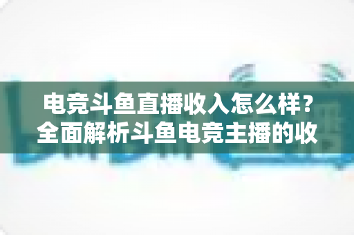 电竞斗鱼直播收入怎么样？全面解析斗鱼电竞主播的收入构成、层级差距与赚钱前景