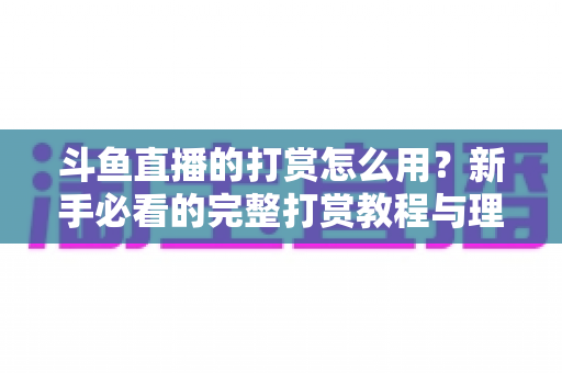 斗鱼直播的打赏怎么用？新手必看的完整打赏教程与理性消费指南