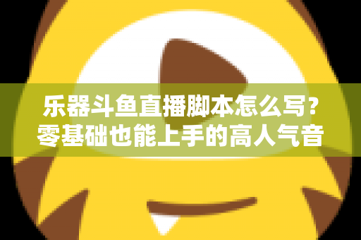 乐器斗鱼直播脚本怎么写？零基础也能上手的高人气音乐直播间打造指南