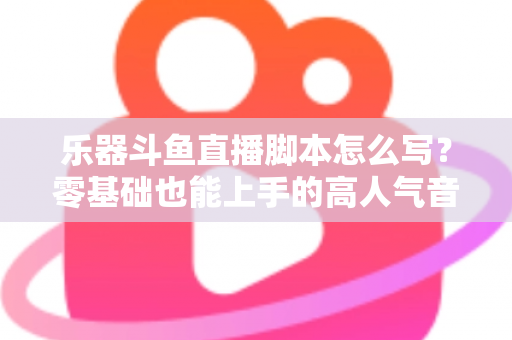 乐器斗鱼直播脚本怎么写？零基础也能上手的高人气音乐直播间打造指南