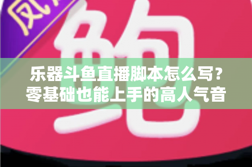 乐器斗鱼直播脚本怎么写？零基础也能上手的高人气音乐直播间打造指南