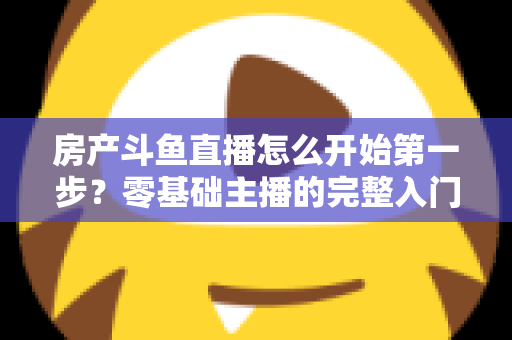 房产斗鱼直播怎么开始第一步?零基础主播的完整入门实战攻略 房产斗鱼直播怎么开始第一步?零基础主播的完整入门实战攻略