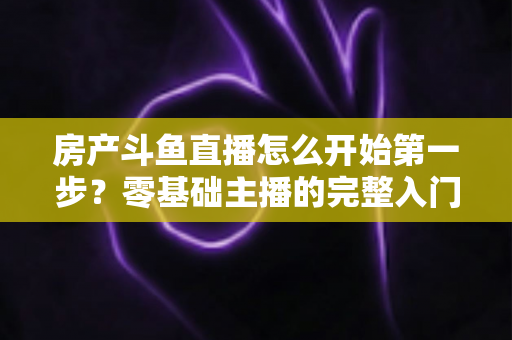 房产斗鱼直播怎么开始第一步?零基础主播的完整入门实战攻略 房产斗鱼直播怎么开始第一步?零基础主播的完整入门实战攻略