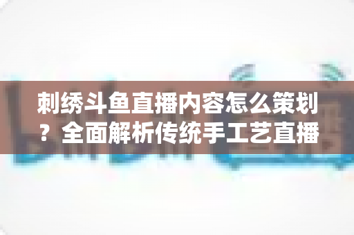 刺绣斗鱼直播内容怎么策划？全面解析传统手工艺直播运营方案与实操技巧