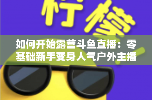 如何开始露营斗鱼直播:零基础新手变身人气户外主播的完整实战指南 如何开始露营斗鱼直播:零基础新手变身人气户外主播的完整实战指南