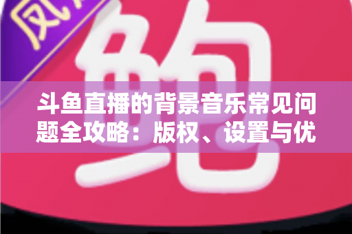 斗鱼直播的背景音乐常见问题全攻略：版权、设置与优化一步到位