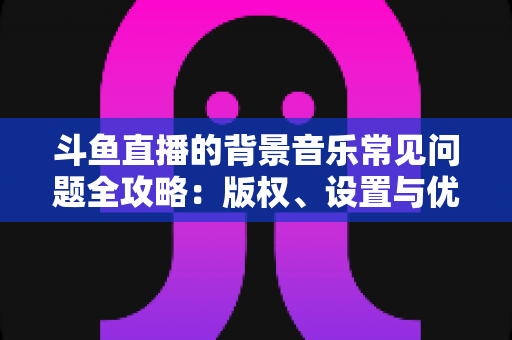 斗鱼直播的背景音乐常见问题全攻略：版权、设置与优化一步到位