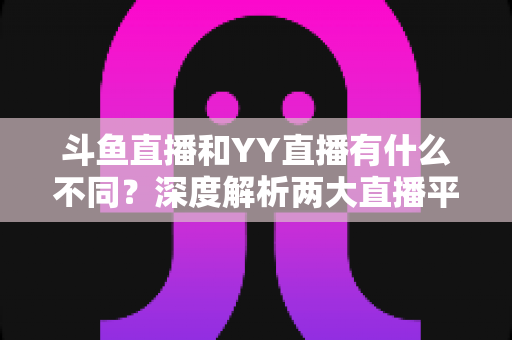 斗鱼直播和YY直播有什么不同？深度解析两大直播平台的差异与特色