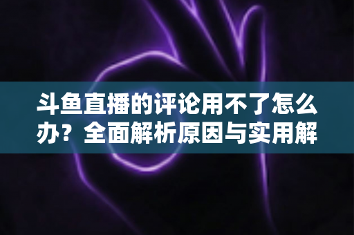 斗鱼直播的评论用不了怎么办？全面解析原因与实用解决方法，快速恢复弹幕互动