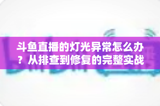 斗鱼直播的灯光异常怎么办？从排查到修复的完整实战指南，让直播间画面瞬间提升专业感