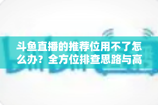 斗鱼直播的推荐位用不了怎么办？全方位排查思路与高效解决攻略，助你快速找回直播间流量