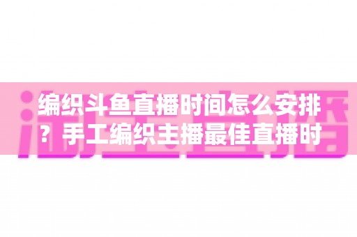 编织斗鱼直播时间怎么安排?手工编织主播最佳直播时段规划与涨粉运营全攻略 编织斗鱼直播时间怎么安排?手工编织主播最佳直播时段规划与涨粉运营全攻略