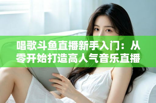 唱歌斗鱼直播新手入门:从零开始打造高人气音乐直播间的完整指南 唱歌斗鱼直播新手入门:从零开始打造高人气音乐直播间的完整指南
