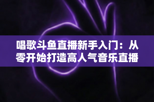 唱歌斗鱼直播新手入门：从零开始打造高人气音乐直播间的完整指南