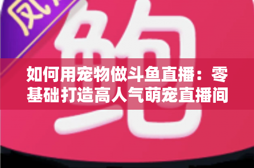 如何用宠物做斗鱼直播:零基础打造高人气萌宠直播间的完整攻略 如何用宠物做斗鱼直播:零基础打造高人气萌宠直播间的完整攻略